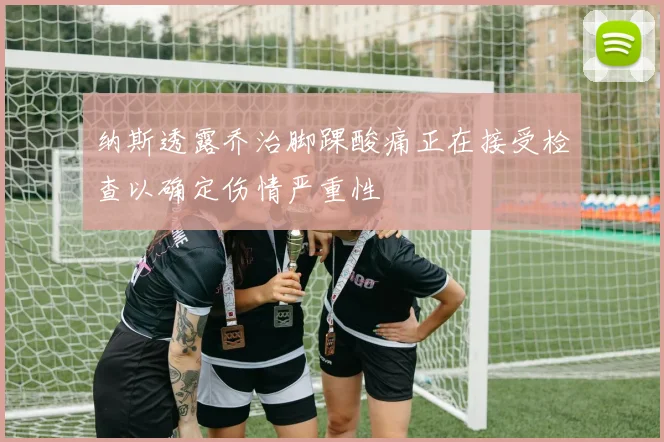 纳斯透露乔治脚踝酸痛正在接受检查以确定伤情严重性