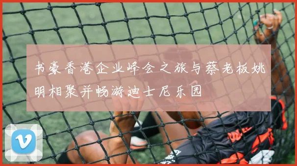 书豪香港企业峰会之旅与蔡老板姚明相聚并畅游迪士尼乐园