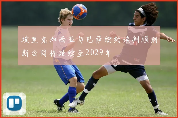 埃里克加西亚与巴萨续约谈判顺利新合同将延续至2029年
