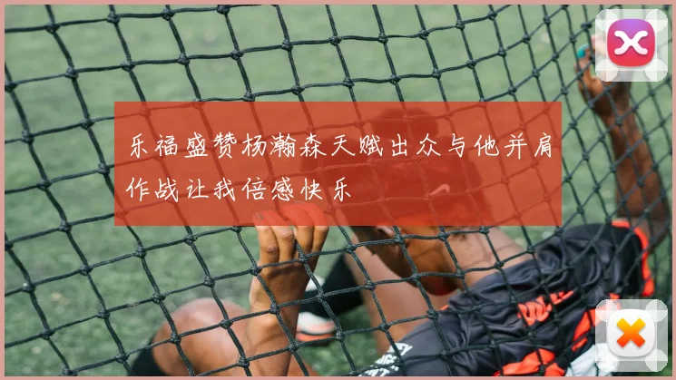 乐福盛赞杨瀚森天赋出众与他并肩作战让我倍感快乐