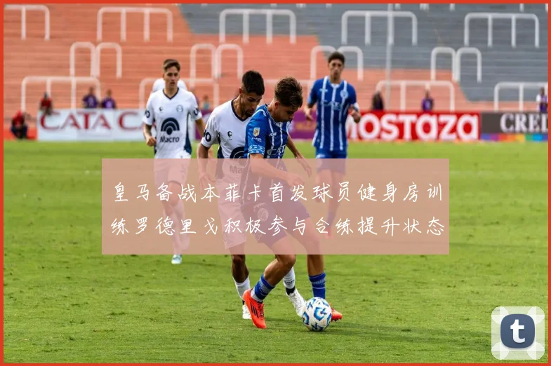 皇马备战本菲卡首发球员健身房训练罗德里戈积极参与合练提升状态