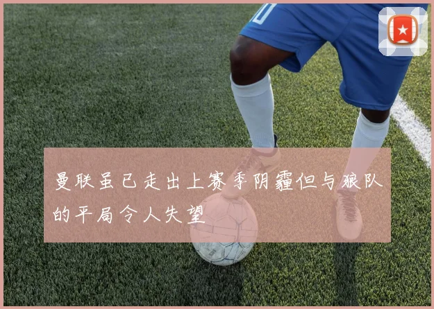 曼联虽已走出上赛季阴霾但与狼队的平局令人失望