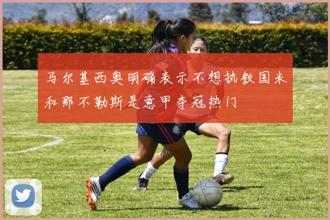 马尔基西奥明确表示不想执教国米和那不勒斯是意甲夺冠热门