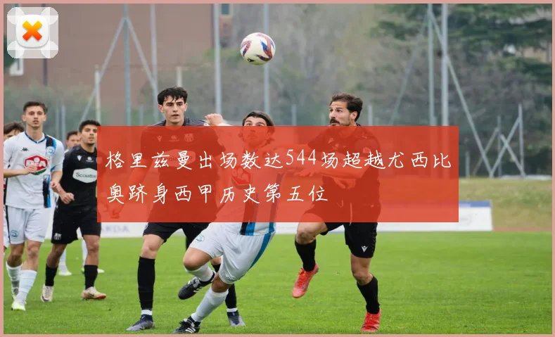 格里兹曼出场数达544场超越尤西比奥跻身西甲历史第五位