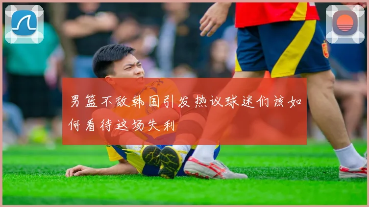 男篮不敌韩国引发热议球迷们该如何看待这场失利
