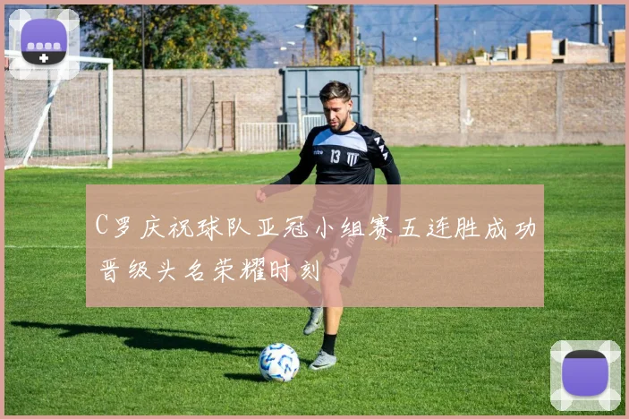 C罗庆祝球队亚冠小组赛五连胜成功晋级头名荣耀时刻