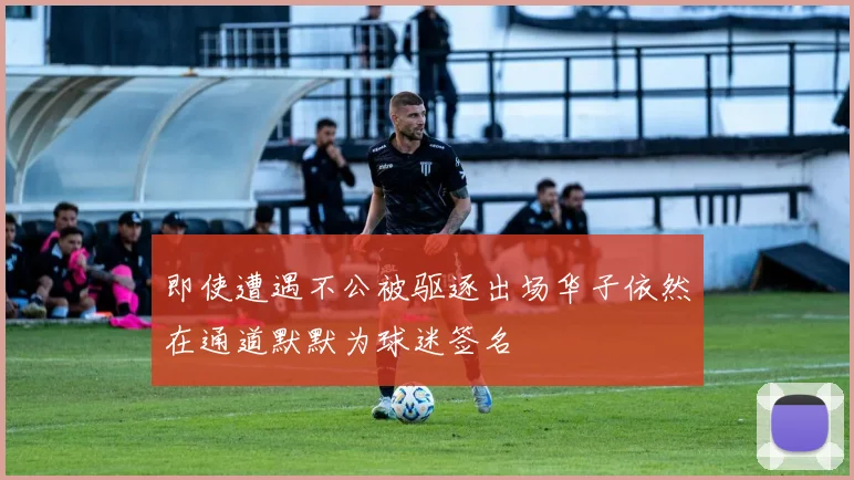 即使遭遇不公被驱逐出场华子依然在通道默默为球迷签名