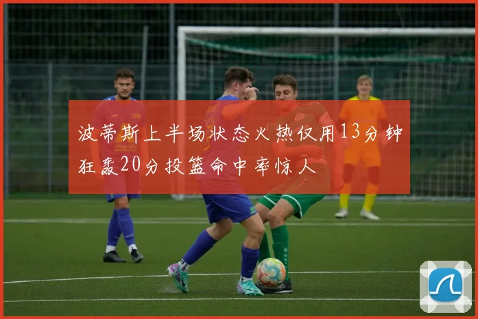 波蒂斯上半场状态火热仅用13分钟狂轰20分投篮命中率惊人